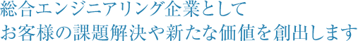 総合エンジニアリング企業として、お客様の課題解決や新たな価値を創出します